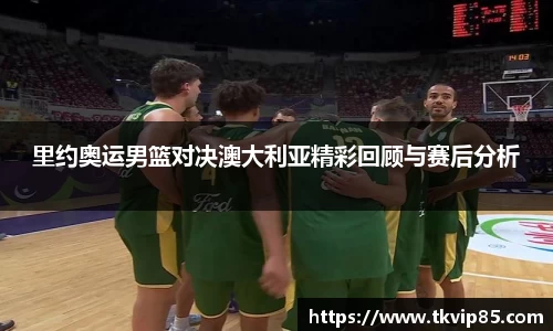 里约奥运男篮对决澳大利亚精彩回顾与赛后分析